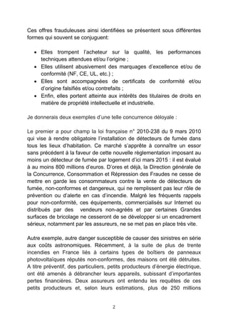 2
Ces offres frauduleuses ainsi identifiées se présentent sous différentes
formes qui souvent se conjuguent:
• Elles trompent l’acheteur sur la qualité, les performances
techniques attendues et/ou l’origine ;
• Elles utilisent abusivement des marquages d’excellence et/ou de
conformité (NF, CE, UL, etc.) ;
• Elles sont accompagnées de certificats de conformité et/ou
d’origine falsifiés et/ou contrefaits ;
• Enfin, elles portent atteinte aux intérêts des titulaires de droits en
matière de propriété intellectuelle et industrielle.
Je donnerais deux exemples d’une telle concurrence déloyale :
Le premier a pour champ la loi française n° 2010-238 du 9 mars 2010
qui vise à rendre obligatoire l’installation de détecteurs de fumée dans
tous les lieux d’habitation. Ce marché s’apprête à connaître un essor
sans précédent à la faveur de cette nouvelle règlementation imposant au
moins un détecteur de fumée par logement d’ici mars 2015 : il est évalué
à au moins 800 millions d’euros. D’ores et déjà, la Direction générale de
la Concurrence, Consommation et Répression des Fraudes ne cesse de
mettre en garde les consommateurs contre la vente de détecteurs de
fumée, non-conformes et dangereux, qui ne remplissent pas leur rôle de
prévention ou d’alerte en cas d’incendie. Malgré les fréquents rappels
pour non-conformité, ces équipements, commercialisés sur Internet ou
distribués par des vendeurs non-agréés et par certaines Grandes
surfaces de bricolage ne cesseront de se développer si un encadrement
sérieux, notamment par les assureurs, ne se met pas en place très vite.
Autre exemple, autre danger susceptible de causer des sinistres en série
aux coûts astronomiques. Récemment, à la suite de plus de trente
incendies en France liés à certains types de boîtiers de panneaux
photovoltaïques réputés non-conformes, des maisons ont été détruites.
A titre préventif, des particuliers, petits producteurs d’énergie électrique,
ont été amenés à débrancher leurs appareils, subissant d’importantes
pertes financières. Deux assureurs ont entendu les requêtes de ces
petits producteurs et, selon leurs estimations, plus de 250 millions
 