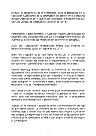 4
produits et équipements de la construction, sous la présidence de la
Fédération Australienne de la construction, de concert avec la Housing
Industry Association et le soutien des fédérations professionnelles des
USA, du Canada, de la Norvège et, bien sûr, de la FFB.
Parallèlement à cette démarche, le Australian Industry Group a publié en
novembre 2013 un rapport très clair sur le développement inquiétant en
Australie du trafic illicite des matériaux non-conformes et dangereux.
Avant elle, l’organisation néozélandaise IPENZ avait dénoncé les
dangers de ce fléau dans son rapport de mai 2011.
Enfin, faut-il rappeler qu’au sein même de l’OCDE, le Committee in
Nuclear Regulatory activities a diffusé le 15 février 2013, un rapport
alarmant sur l’usage des matériaux et équipements de la construction
non-conformes, contrefaisants et suspects sur les sites nucléaires ?
Comme beaucoup d’autres domaines du commerce, les matériaux et
équipements de la construction sont devenus la cible des organisations
criminelles. Ils représentent pour ces prédateurs un nouveau marché
inépuisable et très profitable, alliant contrefaçon et non-conformité, mais
aussi corruption et blanchiment d’argent, sans oublier l’utilisation de
travailleurs issus de l’immigration clandestine.
Il est temps d’ouvrir les yeux ! Nous avons quitté la mondialisation idéale
– celle où le progrès de chacun contribue au progrès de tous – pour
entrer dans une mondialisation détestable, celle de la concurrence
déloyale et du dumping social à grande échelle.
Aujourd’hui, le problème n’est pas de savoir si la mondialisation est trop
ou pas assez libérale. Le problème est de savoir si, ensemble, nous
sommes prêts à relever tous les défis qu’elle nous impose. Consciente
des dangers que représente le trafic des matériaux et équipements pour
l’industrie de la construction, la FFB a pour sa part choisi de dire stop à
la contrefaçon !
 