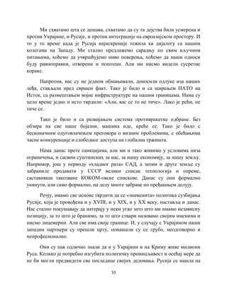 10
Ми схватамо шта се дешава, схватамо да су та дејства била усмерена и
против Украјине, и Русије, и против интеграције на евроазијском простору. И
то у то време када је Русија најискреније тежила ка дијалогу са нашим
колегама на Западу. Ми стално предлажемо сарадњу по свим кључним
питањима, хоћемо да учвршћујемо ниво поверења, хоћемо да наши односи
буду равноправни, отворени и поштени. Али ми нисмо видели сусретне
кораке.
Напротив, нас су не једном обмањивали, доносили одлуке иза наших
леђа, стављали пред свршен факт. Тако је било и са ширењем НАТО на
Исток, са размештањем војне инфраструктуре на нашим границама. Нама су
цело време једно и исто тврдили: «Али, вас се то не тиче». Лако је рећи, не
тиче се.
Тако је било и са развијањем система противракетне одбране. Без
обзира на све наше бојазни, машина иде, креће се. Тако је било с
бесконачним одуговлачењем преговора о визним проблемима, с обећањима
часне конкуренције и слободног доступа на глобална тржишта.
Нама данас прете санкцијама, али ми и тако живимо у условима низа
ограничења, и сасвим суштинских за нас, за нашу економију, за нашу земљу.
Например, још у периоду «хладног рата» САД, а затим и друге земље су
забраниле продавати у СССР велики списак технологија и опреме,
саставивши такозване КОКОМ-овске спискове. Данас су они формално
укинути, али само формално, на делу многе забране по пређашњем делују.
Речју, имамо све основе тврдити да се «знаменита» политика сузбијања
Русије, која је провођена и у XVIII, и у XIX, и у XX веку, наставља и данас.
Нас стално покушавају да натерају у неки угао зато што ми имамо независну
позицију, за то што је бранимо, за то што ствари називамо својим именима и
нисмо лицемерни. Али све има своје границе. И, у случају с Украјином наши
западни партнери су прешли црту, понашали су се грубо, неодговорно и
непрофесионално.
Они су пак одлично знали да и у Украјини и на Криму живе милиони
Руса. Колико је потребно изгубити политичку проницљивост и осећај мере да
не би могли предвидети све последице својих деловања. Русија се нашла на
 