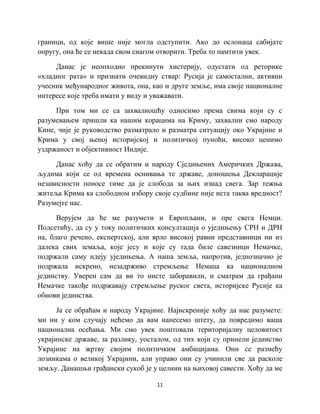 11
граници, од које више није могла одступити. Ако до ослонаца сабијате
опругу, она ће се некада свом снагом отворити. Треба то памтити увек.
Данас је неопходно прекинути хистерију, одустати од реторике
«хладног рата» и признати очевидну ствар: Русија је самостални, активни
учесник међународног живота, она, као и друге земље, има своје националне
интересе које треба имати у виду и уважавати.
При том ми се са захвалношћу односимо према свима који су с
разумевањем пришли ка нашим корацима на Криму, захвални смо народу
Кине, чије је руководство разматрало и разматра ситуацију око Украјине и
Крима у свој њеној историјској и политичкој пуноћи, високо ценимо
уздржаност и објективност Индије.
Данас хоћу да се обратим и народу Сједињених Америчких Држава,
људима који се од времена оснивања те државе, доношења Декларације
независности поносе тиме да је слобода за њих изнад свега. Зар тежња
житеља Крима ка слободном избору своје судбине није иста таква вредност?
Разумејте нас.
Верујем да ће ме разумети и Европљани, и пре свега Немци.
Подсетићу, да су у току политичких консултација о уједињењу СРН и ДРН
на, благо речено, експертској, али врло високој равни представници ни из
далека свих земаља, које јесу и које су тада биле савезници Немачке,
подржали саму идеју уједињења. А наша земља, напротив, једнозначно је
подржала искрено, незадрживо стремљење Немаца ка националном
јединству. Уверен сам да ви то нисте заборавили, и сматрам да грађани
Немачке такође подржавају стремљење руског света, историјске Русије ка
обнови јединства.
Ја се обраћам и народу Украјине. Најискреније хоћу да нас разумете:
ми ни у ком случају нећемо да вам нанесемо штету, да повредимо ваша
национална осећања. Ми смо увек поштовали територијалну целовитост
украјинске државе, за разлику, уосталом, од тих који су принели јединство
Украјине на жртву својим политичким амбицијама. Они се размећу
лозинкама о великој Украјини, али управо они су учинили све да расколе
земљу. Данашњи грађански сукоб је у целини на њиховој савести. Хоћу да ме
 