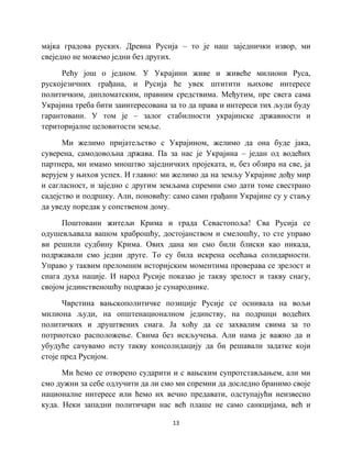13
мајка градова руских. Древна Русија – то је наш заједнички извор, ми
свеједно не можемо једни без других.
Рећу још о једном. У Украјини живе и живеће милиони Руса,
рускојезичних грађана, и Русија ће увек штитити њихове интересе
политичким, дипломатским, правним средствима. Међутим, пре свега сама
Украјина треба бити заинтересована за то да права и интереси тих људи буду
гарантовани. У том је – залог стабилности украјинске државности и
територијалне целовитости земље.
Ми желимо пријатељство с Украјином, желимо да она буде јака,
суверена, самодовољна држава. Па за нас је Украјина – један од водећих
партнера, ми имамо мноштво заједничких пројеката, и, без обзира на све, ја
верујем у њихов успех. И главно: ми желимо да на земљу Украјине дођу мир
и сагласност, и заједно с другим земљама спремни смо дати томе свестрано
садејство и подршку. Али, поновићу: само сами грађани Украјине су у стању
да уведу поредак у сопственом дому.
Поштовани житељи Крима и града Севастопоља! Сва Русија се
одушевљавала вашом храброшћу, достојанством и смелошћу, то сте управо
ви решили судбину Крима. Ових дана ми смо били блиски као никада,
подржавали смо једни друге. То су била искрена осећања солидарности.
Управо у таквим преломним историјским моментима проверава се зрелост и
снага духа нације. И народ Русије показао је такву зрелост и такву снагу,
својом јединственошћу подржао је сународнике.
Чврстина вањскополитичке позиције Русије се оснивала на вољи
милиона људи, на општенационалном јединству, на подршци водећих
политичких и друштвених снага. Ја хоћу да се захвалим свима за то
потриотско расположење. Свима без искључења. Али нама је важно да и
убудуће сачувамо исту такву консолидацију да би решавали задатке који
стоје пред Русијом.
Ми ћемо се отворено сударити и с вањским супротстављањем, али ми
смо дужни за себе одлучити да ли смо ми спремни да доследно бранимо своје
националне интересе или ћемо их вечно предавати, одступајући неизвесно
куда. Неки западни политичари нас већ плаше не само санкцијама, већ и
 