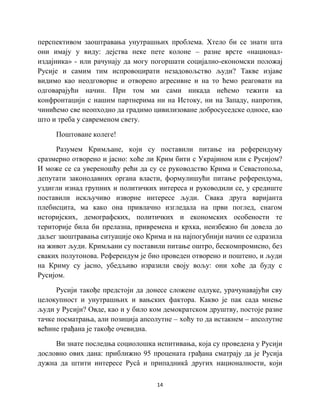 14
перспективом заоштравања унутрашњих проблема. Хтело би се знати шта
они имају у виду: дејства неке пете колоне – разне врсте «национал-
издајника» - или рачунају да могу погоршати социјално-економски положај
Русије и самим тим испровоцирати незадовољство људи? Такве изјаве
видимо као неодговорне и отворено агресивне и на то ћемо реаговати на
одговарајући начин. При том ми сами никада нећемо тежити ка
конфронтацији с нашим партнерима ни на Истоку, ни на Западу, напротив,
чинићемо све неопходно да градимо цивилизоване добросуседске односе, као
што и треба у савременом свету.
Поштоване колеге!
Разумем Кримљане, који су поставили питање на референдуму
сразмерно отворено и јасно: хоће ли Крим бити с Украјином или с Русијом?
И може се са увереношћу рећи да су се руководство Крима и Севастопоља,
депутати законодавних органа власти, формулишући питање референдума,
уздигли изнад групних и политичких интереса и руководили се, у средиште
поставили искључиво изворне интересе људи. Свака друга варијанта
плебисцита, ма како она привлачно изгледала на први поглед, снагом
историјских, демографских, политичких и економских особености те
територије била би прелазна, привремена и крхка, неизбежно би довела до
даљег заоштравања ситуације око Крима и на најпогубнији начин се одразила
на живот људи. Кримљани су поставили питање оштро, бескомпромисно, без
сваких полутонова. Референдум је био проведен отворено и поштено, и људи
на Криму су јасно, убедљиво изразили своју вољу: они хоће да буду с
Русијом.
Русији такође предстоји да донесе сложене одлуке, урачунавајући сву
целокупност и унутрашњих и вањских фактора. Какво је пак сада мнење
људи у Русији? Овде, као и у било ком демократском друштву, постоје разне
тачке посматрања, али позиција апсолутне – хоћу то да истакнем – апсолутне
већине грађана је такође очевидна.
Ви знате последња социолошка испитивања, која су проведена у Русији
дословно ових дана: приближно 95 процената грађана сматрају да је Русија
дужна да штити интересе Русâ и припадникâ других националности, који
 