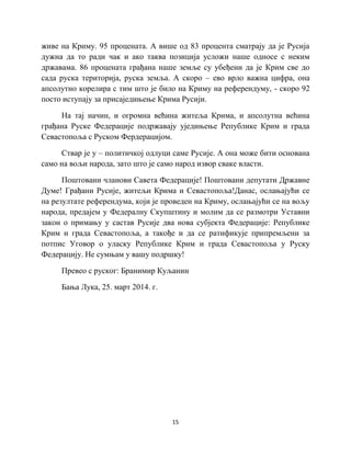 15
живе на Криму. 95 процената. А више од 83 процента сматрају да је Русија
дужна да то ради чак и ако таква позиција усложи наше односе с неким
државама. 86 процената грађана наше земље су убеђени да је Крим све до
сада руска територија, руска земља. А скоро – ево врло важна цифра, она
апсолутно корелира с тим што је било на Криму на референдуму, - скоро 92
посто иступају за присаједињење Крима Русији.
На тај начин, и огромна већина житеља Крима, и апсолутна већина
грађана Руске Федерације подржавају уједињење Републике Крим и града
Севастопоља с Руском Фердерацијом.
Ствар је у – политичкој одлуци саме Русије. А она може бити основана
само на вољи народа, зато што је само народ извор сваке власти.
Поштовани чланови Савета Федерације! Поштовани депутати Државне
Думе! Грађани Русије, житељи Крима и Севастопоља!Данас, ослањајући се
на резултате референдума, који је проведен на Криму, ослањајући се на вољу
народа, предајем у Федералну Скупштину и молим да се размотри Уставни
закон о примању у састав Русије два нова субјекта Федерације: Републике
Крим и града Севастопоља, а такође и да се ратификује припремљени за
потпис Уговор о уласку Републике Крим и града Севастопоља у Руску
Федерацију. Не сумњам у вашу подршку!
Превео с руског: Бранимир Куљанин
Бања Лука, 25. март 2014. г.
 