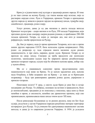 2
Крим је и јединствени спој култура и традиција разних народа. И тиме
је он тако сличан на велику Русију, где током векова није исчезао, није се
растворио ниједан етнос. Руси и Украјинци, кримски Татари и припадници
других народа су живели и радили заједно на кримској земљи, чувајући своју
самобитност, традиције, језик и веру.
Успут речено, данас је од два милиона и двеста хиљада житеља
Кримског полуострва – скоро милион и по Руса, 350 хиљада Украјинаца, који
претежно руски језик сматрају својим родним језиком, и приближно 290-300
хиљада кримских Татара, од којих је значајан део, као што је показао
референдум, такође оријентисан на Русију.
Да, био је период, када је према кримским Татарима, исто као и према
неким другим народима СССР, била испољена сурова неправедност. Рећу
једно: од репресија су тада страдали многи милиони људи разних
националности, и пре свега, наравно, руски људи. Кримски Татари су се
вратили на своју земљу. Сматрам да треба предузети све неопходне
политичке, законодавне одлуке које ће завршити процес рехабилитације
кримско-татарског народа, одлуке које ће обновити њихова права, добар глас
у пуном обиму.
Ми се с уважавањем односимо према представницима свих
националности које живе на Криму. То је њихов заједнички дом, њихова
мала Отаџбина, и биће исправно ако на Криму – ја знам да то Кримљани
подржавају – буду три равноправна државна језика: руски, украјински и
кримско-татарски.
Поштоване колеге! У срцу, у свести људи Крим је увек био и остаје
неодвојиви део Русије. То убеђење, основано на истини и праведности, било
је непоколебљиво, предавано је из поколења у поколење, пред њим су били
немоћни и време, и околности, немоћне све драматичне промене, које смо
преживљавали, преживљавала наша земља током целог XX века.
После револуције бољшевици су из разних разлога, нека им Бог буде
судија, укључили у састав Украјинске народне републике значајне територије
историјског југа Русије. То је учињено без урачунавања националног састава
житеља, и данас је то савремени југоисток Украјине. А 1954. је уследила
 