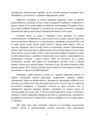 5
демократске, цивилизоване државе, да ће њихови законити интереси бити
обезбеђени у сагласности с нормама међународног права.
Међутим, ситуација се почела развијати друкчије. Један за другим
предузимани су покушаји да Русе лише историјског памћења, а повремено и
родног језика, да их учине објектом принудне асимилације. И наравно, Руси,
као и други грађани Украјине су страдали од постојане политичке и државне
перманентне кризе, која потреса Украјину већ више од 20 година.
Схватам зашто су људи у Украјини хтели промене. За године
«самостијности», независности, власти им је, што се каже, «доста», просто је
постала несносна. Мењали су се председници, премијери, депутати Раде, али
се није мењао однос према својој земљи и према свом народу. Они су
«музли» Украјину, били се међу собом за пуномоћја, активе и финансијске
токове. При том је оне који су држали власт мало интересовало од чега и како
живе прости људи, између осталог зашто милиони грађана Украјине не виде
за себе перспективу у отаџбини и присиљени су да одлазе у иностранство на
надничарске послове у друге земље. Хоћу да нагласим, ни у какву
Силиконску долину, већ управо на надничарске послове. Само у Русији
прошле године их је радило скоро 3 милиона људи. По неким оценама, обим
њихове зараде 2013. године у Русији износи више од 20 милијарди долара, то
је величина 12 процената БДП Украјине.
Поновићу, добро схватам те који су с мирним паролама изашли на
мајдан, иступајући против корупције, неефективне државне управе,
сиромаштва. Права на мирни протест, демократске процедуре, избори за то и
постоје да се мења власт која не задовољава људе. Али ти, који су стајали за
последњим догађајима у Украјини, следили су друге циљеве: они су
припремали наредни државни преврат, планирали да захвате власт, не
заустављајући се ни пред чим. У погон су били пуштени и терор, и убиства, и
погроми. Главни извршиоци преврата постали су националисти, неонацисти,
русофоби и антисемити. Управо они у многом одређују и све до данас живот
у Украјини.
Као прво дело нове такозване «власти» су поставиле скандалозни
пројект закона о преиспитивању језичке политике, који непосредно
 