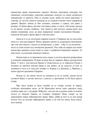 6
ограничава права националних мањина. Истина, инострани спонзори тих
данашњих «политичара», куратори данашњих «власти» су одмах опоменули
иницијаторе те замисли. Они су умнији људи, треба им одати признање, и
схватају до чега ће довести покушај да се изгради етнички чисто украјинска
држава. Пројект закона је био одложен, одложен у страну, али јавно у
резерву. О самом факту његовог постојања данас се шути, очигледно, рачуна
се на кратко људско памћење. Али свима је већ постало сасвим јасно шта
управо намеравају даље да раде украјински идејни наследници Бандере –
помагача Хитлера у време Другог светског рата.
Јасно је и то да легитимне извршне власти у Украјини све до сада нема,
нема се с ким разговарати. Многе државне органе су узурпирали самозванци,
при том они ништа у земљи не контролишу, а сами – хоћу то да истакнем, -
често се сами налазе под контролом радикала. Чак доћи на пријем код неких
министара данашње владе може се само с одобрењем бојовника мајдана. То
није шала, то је реалија данашњег живота.
Онима који су се противили пучу одмах су почели претити репресијама
и казненим операцијама. И први на реду био је, наравно, Крим, рускојезични
Крим. У вези с тим житељи Крима и Севастопоља су се обратили Русији с
позивом да заштити њихова права и сам живот, да не допусти то што се
дешавало и што се и сада још догађа и у Кијеву и у Доњецку, у Харкову, у
неким другим градовима Украјине.
Разуме се, ми нисмо могли не одазвати се на ту молбу, нисмо могли
оставити Крим и његове житеље у невољи, у противном то би била просто
издаја.
Пре свега нужно је било помоћи да се створе услови за мирно,
слободно исказивање воље, да би Кримљани могли сами одредити своју
судбину први пут у историји. Међутим , шта ми пак слушамо данас од наших
колега из Западне Европе, из Северне Америке? Нама говоре да ми
нарушавамо норме међународног права. Прво, добро је што су се они макар
сетили тога да постоји међународно право, и на том им хвала, боље касно,
него никада.
 