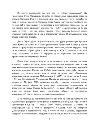 7
И, друго, најважније: па шта ми то тобоже нарушавамо? Да,
Председник Руске Федерације је добио од горњег дома парламента право да
користи Оружане Снаге у Украјини. Али тим правом, строго говорећи, до
сада се чак није користио. Оружане снаге Русије нису улазиле на Крим, оне
се тамо већ и тако налазе у сагласности с међународним уговором. Да, ми
смо ојачали нашу групацију, али при том – хоћу то да истакнем, да би сви
знали и чули, - ми чак нисмо прешли горњу редовну бројност наших
оружаних снага на Криму, а она је предвиђена у обиму 25 хиљада људи, за то
просто није било потребе.
Даље. Објављујући своју независност, заказујући референдум, Врховни
Савет Крима се позвао на Устав Организације Уједињених Нација, у ком се
говори о праву нација на самоопределење. Уосталом, и сама Украјина, хоћу
то да поменем, објављујући о свом изласку из СССР, учинила је то исто,
скоро текстуално то исто. У Украјини су се користили тим правом, а
Кримљанима га не признају. Зашто?
Осим тога, кримске власти су се ослањале и на познати косовски
прецедент, прецедент који су наши западни партнери створили сами, што се
каже својим сопственим рукама, у ситуацији апсолутно аналогној кримској,
признали одвајање Косова од Србије легитимним, доказујући свима да
никаква одлука централних власти земље за једнострано објављивање
независности није потребна. Међународни Суд ОУН на основу тачке 2 члана
1 Устава Организације Уједињених Нација се сагласио с тим и у својој
одлуци од 22. јула 2010. приметио следеће. Наводим дословни цитат:
„Никаква општа забрана на једнострано проглашење независности не
проистиче из праксе Савета Безбедности“, - и даље: „Опште међународно
право не садржи било какву примењиву забрану на проглашење
независности“. Све је, као што се каже, довољно јасно.
Ја не волим да се позивам на цитате, али ипак не могу се уздржати, још
један извод из још једног официјелног документа, али овај пут то је Писмени
меморандум САД од 17. априла 2009. године, поднесен у управо тај
Међународни Суд у вези са расправом о Косову. Опет ћу цитирати:
„Декларације о независности могу, и често се тако и дешава, нарушавати
унутрашње законодавство. Међутим то не значи да произилази нарушавање
 