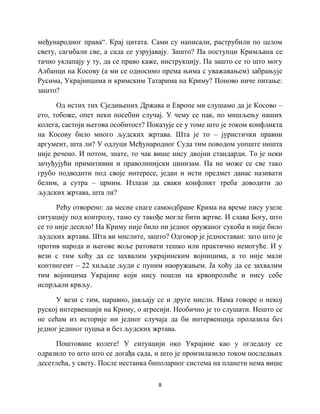 8
међународног права“. Крај цитата. Сами су написали, раструбили по целом
свету, сагибали све, а сада се узрујавају. Зашто? Па поступци Кримљана се
тачно уклапају у ту, да се право каже, инструкцију. Па зашто се то што могу
Албанци на Косову (а ми се односимо према њима с уважавањем) забрањује
Русима, Украјинцима и кримским Татарима на Криму? Поново ниче питање:
зашто?
Од истих тих Сједињених Држава и Европе ми слушамо да је Косово –
ето, тобоже, опет неки посебни случај. У чему се пак, по мишљењу наших
колега, састоји његова особитост? Показује се у томе што је током конфликта
на Косову било много људских жртава. Шта је то – јуристички правни
аргумент, шта ли? У одлуци Међународног Суда тим поводом уопште ништа
није речено. И потом, знате, то чак више нису двојни стандарди. То је неки
зачуђујући примитивни и праволинијски цинизам. Па не може се све тако
грубо подводити под своје интересе, један и исти предмет данас називати
белим, а сутра – црним. Излази да сваки конфликт треба доводити до
људских жртава, шта ли?
Рећу отворено: да месне снаге самоодбране Крима на време нису узеле
ситуацију под контролу, тамо су такође могле бити жртве. И слава Богу, што
се то није десило! На Криму није било ни једног оружаног сукоба и није било
људских жртава. Шта ви мислите, зашто? Одговор је једноставан: зато што је
против народа и његове воље ратовати тешко или практично немогуће. И у
вези с тим хоћу да се захвалим украјинским војницима, а то није мали
контингент – 22 хиљаде људи с пуним наоружањем. Ја хоћу да се захвалим
тим војницима Украјине који нису пошли на крвопролиће и нису себе
испрљали крвљу.
У вези с тим, наравно, јављају се и друге мисли. Нама говоре о некој
руској интервенцији на Криму, о агресији. Необично је то слушати. Нешто се
не сећам из историје ни једног случаја да би интервенција пролазила без
једног јединог пуцња и без људских жртава.
Поштоване колеге! У ситуацији око Украјине као у огледалу се
одразило то што што се догађа сада, и што је произилазило током последњих
десетлећа, у свету. После нестанка биполарног система на планети нема више
 