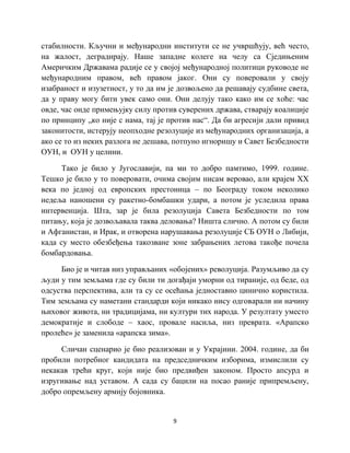 9
стабилности. Кључни и међународни институти се не учвршћују, већ често,
на жалост, деградирају. Наше западне колеге на челу са Сједињеним
Америчким Државама радије се у својој међународној политици руководе не
међународним правом, већ правом јаког. Они су поверовали у своју
изабраност и изузетност, у то да им је дозвољено да решавају судбине света,
да у праву могу бити увек само они. Они делују тако како им се хоће: час
овде, час онде примењујку силу против суверених држава, стварају коалиције
по принципу „ко није с нама, тај је против нас“. Да би агресији дали привид
законитости, истерују неопходне резолуције из међународних организација, а
ако се то из неких разлога не дешава, потпуно игноришу и Савет Безбедности
ОУН, и ОУН у целини.
Тако је било у Југославији, па ми то добро памтимо, 1999. године.
Тешко је било у то поверовати, очима својим нисам веровао, али крајем XX
века по једној од европских престоница – по Београду током неколико
недеља наношени су ракетно-бомбашки удари, а потом је уследила права
интервенција. Шта, зар је била резолуција Савета Безбедности по том
питању, која је дозвољавала таква деловања? Ништа слично. А потом су били
и Афганистан, и Ирак, и отворена нарушавања резолуције СБ ОУН о Либији,
када су место обезбеђења такозване зоне забрањених летова такође почела
бомбардовања.
Био је и читав низ управљаних «обојених» револуција. Разумљиво да су
људи у тим земљама где су били ти догађаји уморни од тираније, од беде, од
одсуства перспектива, али та су се осећања једноставно цинично користила.
Тим земљама су наметани стандарди који никако нису одговарали ни начину
њиховог живота, ни традицијама, ни култури тих народа. У резултату уместо
демократије и слободе – хаос, провале насиља, низ преврата. «Арапско
пролеће» је заменила «арапска зима».
Сличан сценарио је био реализован и у Украјини. 2004. године, да би
пробили потребног кандидата на председничким изборима, измислили су
некакав трећи круг, који није био предвиђен законом. Просто апсурд и
изругивање над уставом. А сада су бацили на посао раније припремљену,
добро опремљену армију бојовника.
 