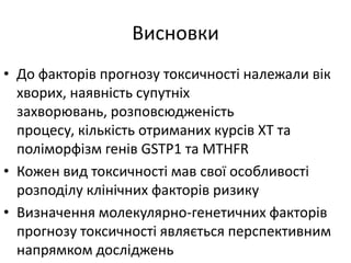 Висновки
• До факторів прогнозу токсичності належали вік
хворих, наявність супутніх
захворювань, розповсюдженість
процесу, кількість отриманих курсів ХТ та
поліморфізм генів GSTP1 та MTHFR
• Кожен вид токсичності мав свої особливості
розподілу клінічних факторів ризику
• Визначення молекулярно-генетичних факторів
прогнозу токсичності являється перспективним
напрямком досліджень
 
