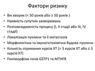 Фактори ризику
• Вік хворих (< 50 років або ≥ 50 років )
• Наявність супутніх захворювань
• Розповсюдженість процесу (І, ІІ стадії або ІІІ, ІV
стадії)
• Локалізація пухлини та її метастазів
• Морфологічна та імуногістохімічна будова пухлини
• Кількість отриманих курсів ХТ (> 3 курсів ХТ або ≤ 3
курсів ХТ)
• Поліморфізм генів GSTP1 та MTHFR
 