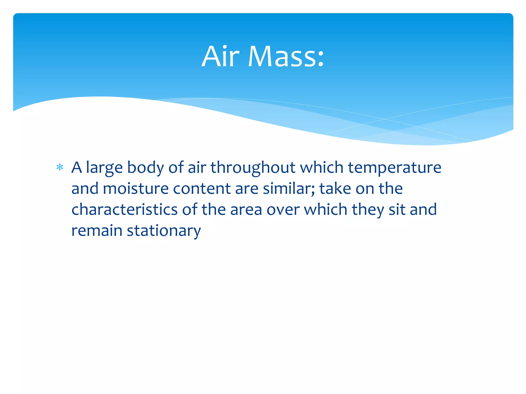  A large body of air throughout which temperature
and moisture content are similar; take on the
characteristics of the area over which they sit and
remain stationary
Air Mass:
 