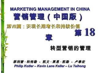 MARKETING MANAGEMENT IN CHINAMARKETING MANAGEMENT IN CHINA
Philip Kotler – Kevin Lane Keller – Lu TaihongPhilip Kotler – Kevin Lane Keller – Lu Taihong
第第ⅦⅦ篇：实现长期增长和持续价值篇：实现长期增长和持续价值
第第 1818章章
转型营销的管理转型营销的管理
菲利普菲利普 ·· 科特勒科特勒 -- 凯文凯文 ·· 莱恩莱恩 ·· 凯勒凯勒 -- 卢泰宏卢泰宏
营销管理（中国版）营销管理（中国版）
 