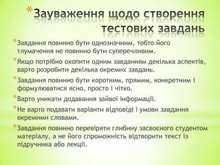 *
*Завдання повинно бути однозначним, тобто його
тлумачення не повинно бути суперечливим.
*Якщо потрібно охопити одним завданням декілька аспектів,
варто розробити декілька окремих завдань.
*Завдання повинно бути коротким, прямим, конкретним і
формулюватися ясно, просто і чітко.
*Варто уникати додавання зайвої інформації.
*Не варто подавати варіанти відповіді і умови завдання
окремими словами.
*Завдання повинно перевіряти глибину засвоєного студентом
матеріалу, а не його спроможність відтворити текст із
підручника або лекції.
 