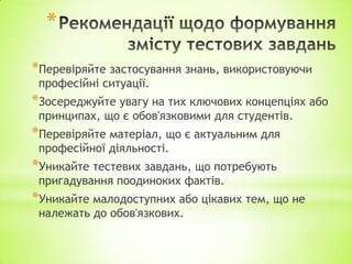 *
*Перевіряйте застосування знань, використовуючи
професійні ситуації.
*Зосереджуйте увагу на тих ключових концепціях або
принципах, що є обов'язковими для студентів.
*Перевіряйте матеріал, що є актуальним для
професійної діяльності.
*Уникайте тестевих завдань, що потребують
пригадування поодиноких фактів.
*Уникайте малодоступних або цікавих тем, що не
належать до обов'язкових.
 