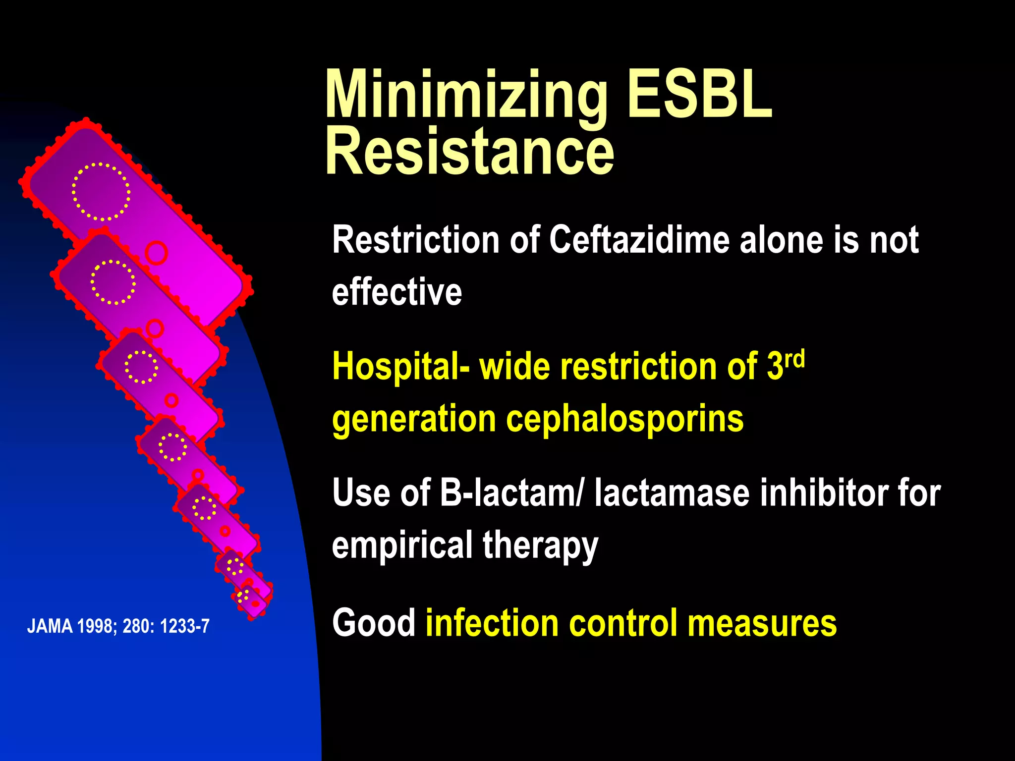 Minimizing ESBL
Resistance
Restriction of Ceftazidime alone is not
effective
Hospital- wide restriction of 3rd
generation cephalosporins
Use of B-lactam/ lactamase inhibitor for
empirical therapy
Good infection control measuresJAMA 1998; 280: 1233-7
 