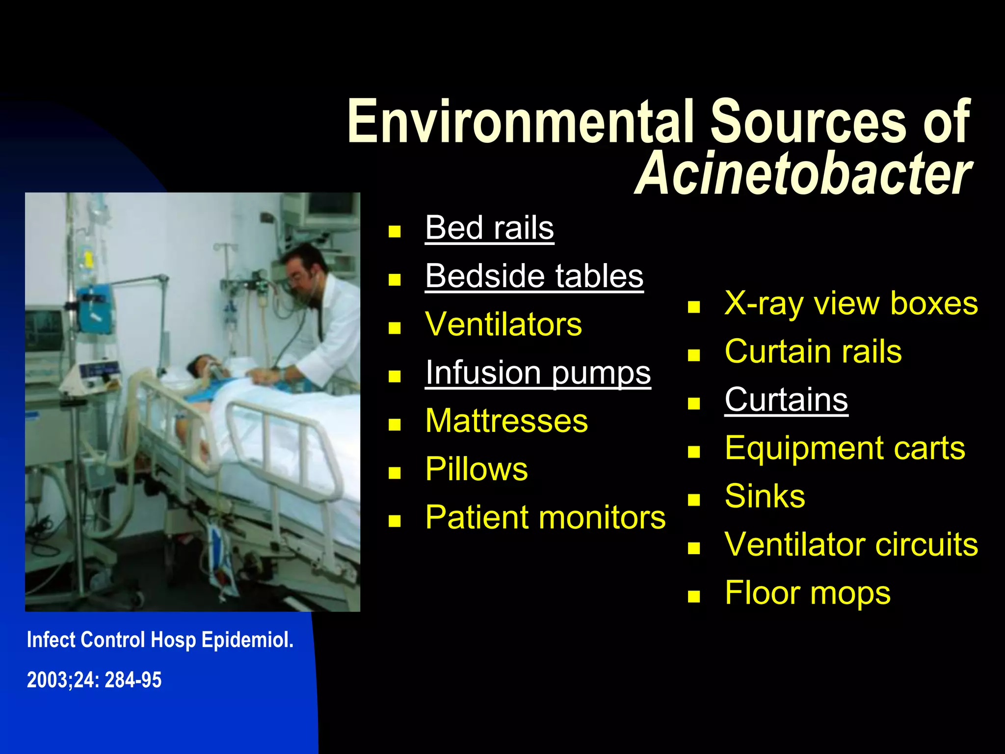Environmental Sources of
Acinetobacter
 Bed rails
 Bedside tables
 Ventilators
 Infusion pumps
 Mattresses
 Pillows
 Patient monitors
 X-ray view boxes
 Curtain rails
 Curtains
 Equipment carts
 Sinks
 Ventilator circuits
 Floor mops
Infect Control Hosp Epidemiol.
2003;24: 284-95
 