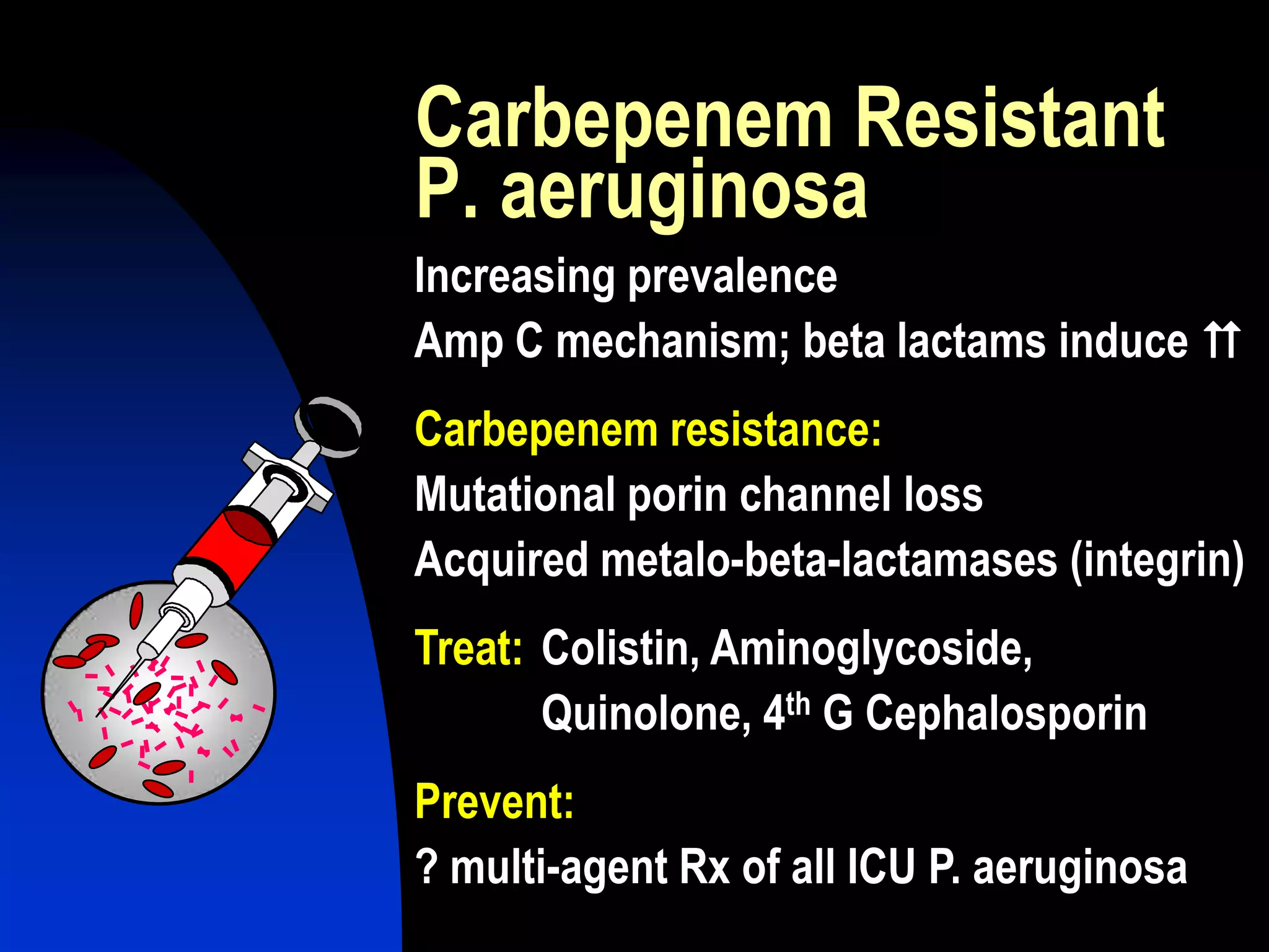 Carbepenem Resistant
P. aeruginosa
Increasing prevalence
Amp C mechanism; beta lactams induce J
Carbepenem resistance:
Mutational porin channel loss
Acquired metalo-beta-lactamases (integrin)
Treat: Colistin, Aminoglycoside,
Quinolone, 4th G Cephalosporin
Prevent:
? multi-agent Rx of all ICU P. aeruginosa
 