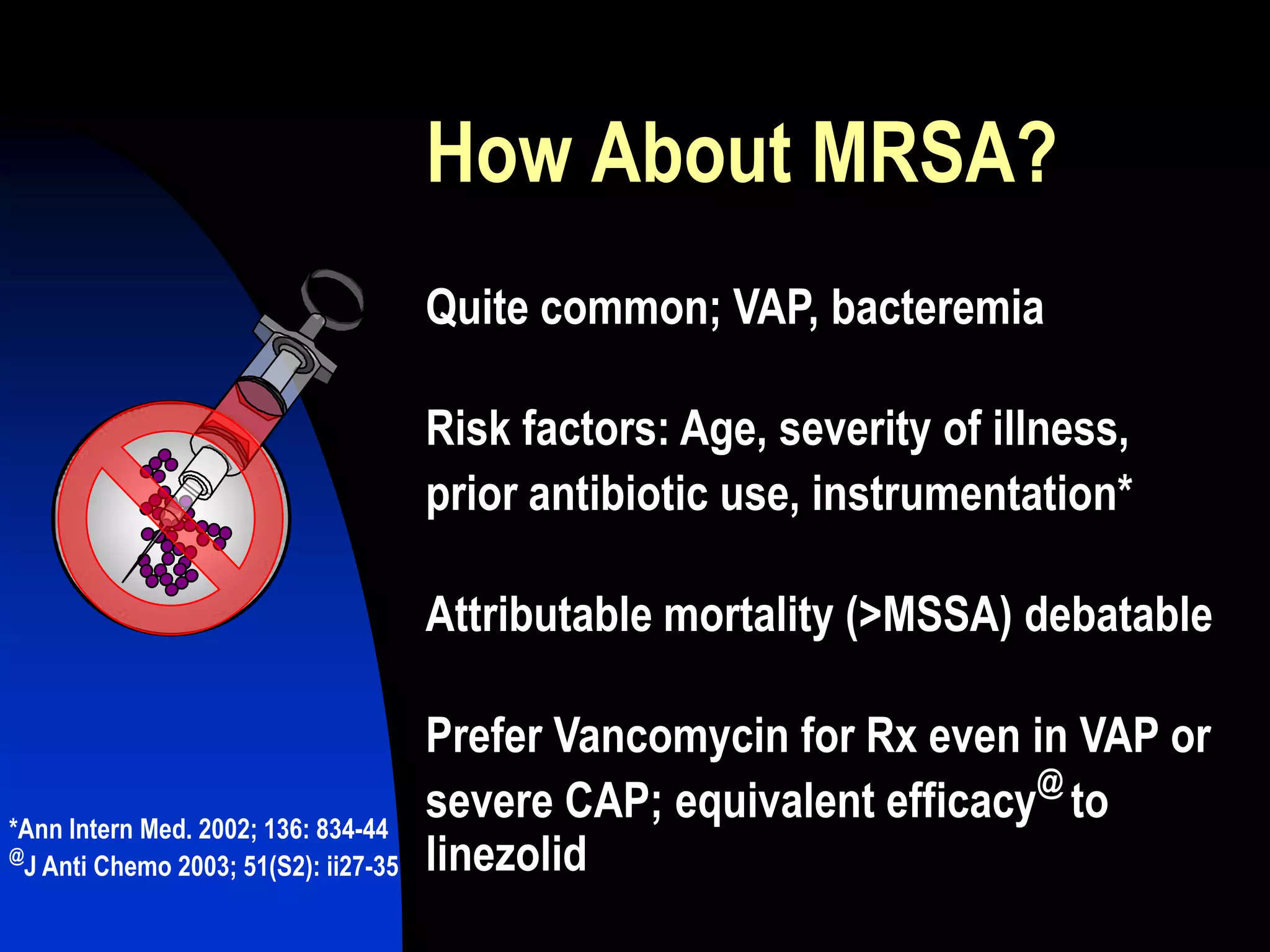 How About MRSA?
Quite common; VAP, bacteremia
Risk factors: Age, severity of illness,
prior antibiotic use, instrumentation*
Attributable mortality (>MSSA) debatable
Prefer Vancomycin for Rx even in VAP or
severe CAP; equivalent efficacy
@
to
linezolid
*Ann Intern Med. 2002; 136: 834-44
@
J Anti Chemo 2003; 51(S2): ii27-35
 