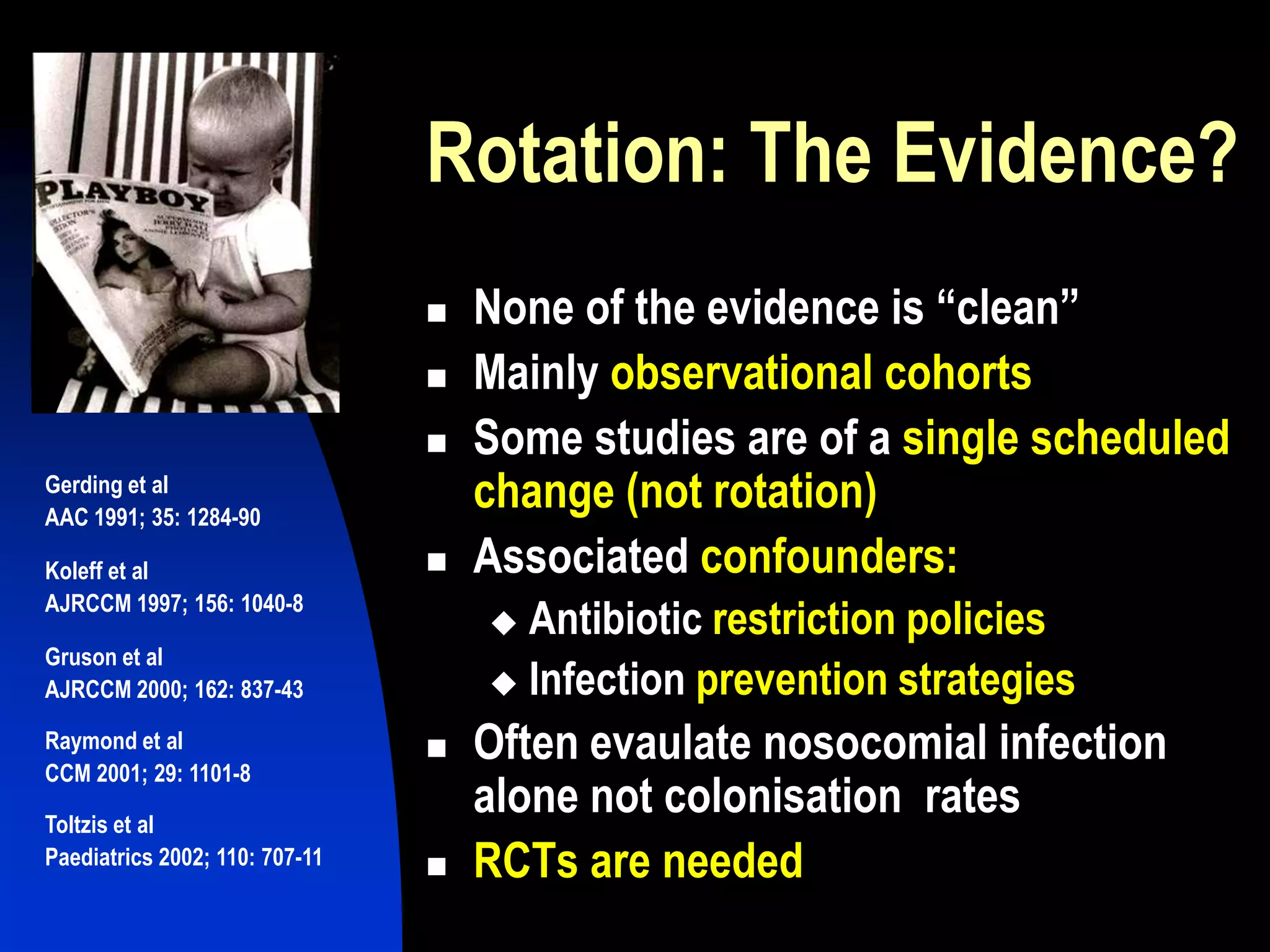  None of the evidence is “clean”
 Mainly observational cohorts
 Some studies are of a single scheduled
change (not rotation)
 Associated confounders:
 Antibiotic restriction policies
 Infection prevention strategies
 Often evaulate nosocomial infection
alone not colonisation rates
 RCTs are needed
Rotation: The Evidence?
Gerding et al
AAC 1991; 35: 1284-90
Koleff et al
AJRCCM 1997; 156: 1040-8
Gruson et al
AJRCCM 2000; 162: 837-43
Raymond et al
CCM 2001; 29: 1101-8
Toltzis et al
Paediatrics 2002; 110: 707-11
 