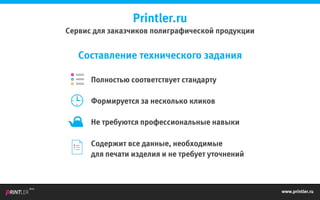 www.printler.ru
Beta
Составление технического задания
Полностью соответствует стандарту
Формируется за несколько кликов
Не требуются профессиональные навыки
Содержит все данные, необходимые
для печати изделия и не требует уточнений
Printler.ru
Сервис для заказчиков полиграфической продукции
 