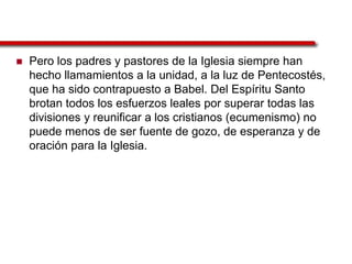  Pero los padres y pastores de la Iglesia siempre han
hecho llamamientos a la unidad, a la luz de Pentecostés,
que ha sido contrapuesto a Babel. Del Espíritu Santo
brotan todos los esfuerzos leales por superar todas las
divisiones y reunificar a los cristianos (ecumenismo) no
puede menos de ser fuente de gozo, de esperanza y de
oración para la Iglesia.
 