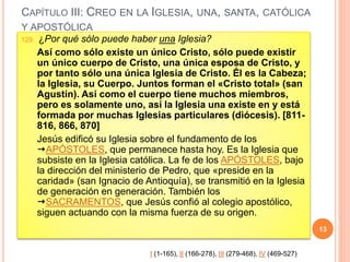 CAPÍTULO III: CREO EN LA IGLESIA, UNA, SANTA, CATÓLICA
Y APOSTÓLICA
129. ¿Por qué sólo puede haber una Iglesia?
Así como sólo existe un único Cristo, sólo puede existir
un único cuerpo de Cristo, una única esposa de Cristo, y
por tanto sólo una única Iglesia de Cristo. Él es la Cabeza;
la Iglesia, su Cuerpo. Juntos forman el «Cristo total» (san
Agustín). Así como el cuerpo tiene muchos miembros,
pero es solamente uno, así la Iglesia una existe en y está
formada por muchas Iglesias particulares (diócesis). [811-
816, 866, 870]
Jesús edificó su Iglesia sobre el fundamento de los
APÓSTOLES, que permanece hasta hoy. Es la Iglesia que
subsiste en la Iglesia católica. La fe de los APÓSTOLES, bajo
la dirección del ministerio de Pedro, que «preside en la
caridad» (san Ignacio de Antioquía), se transmitió en la Iglesia
de generación en generación. También los
SACRAMENTOS, que Jesús confió al colegio apostólico,
siguen actuando con la misma fuerza de su origen.
13
I (1-165), II (166-278), III (279-468), IV (469-527)
 