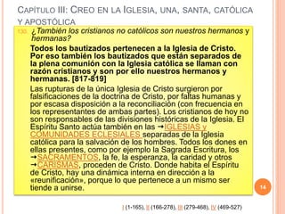 CAPÍTULO III: CREO EN LA IGLESIA, UNA, SANTA, CATÓLICA
Y APOSTÓLICA
130. ¿También los cristianos no católicos son nuestros hermanos y
hermanas?
Todos los bautizados pertenecen a la Iglesia de Cristo.
Por eso también los bautizados que están separados de
la plena comunión con la Iglesia católica se llaman con
razón cristianos y son por ello nuestros hermanos y
hermanas. [817-819]
Las rupturas de la única Iglesia de Cristo surgieron por
falsificaciones de la doctrina de Cristo, por faltas humanas y
por escasa disposición a la reconciliación (con frecuencia en
los representantes de ambas partes). Los cristianos de hoy no
son responsables de las divisiones históricas de la Iglesia. El
Espíritu Santo actúa también en las IGLESIAS y
COMUNIDADES ECLESIALES separadas de la Iglesia
católica para la salvación de los hombres. Todos los dones en
ellas presentes, como por ejemplo la Sagrada Escritura, los
SACRAMENTOS, la fe, la esperanza, la caridad y otros
CARISMAS, proceden de Cristo. Donde habita el Espíritu
de Cristo, hay una dinámica interna en dirección a la
«reunificación», porque lo que pertenece a un mismo ser
tiende a unirse. 14
I (1-165), II (166-278), III (279-468), IV (469-527)
 