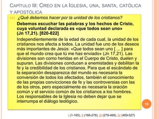 CAPÍTULO III: CREO EN LA IGLESIA, UNA, SANTA, CATÓLICA
Y APOSTÓLICA
131. ¿Qué debemos hacer por la unidad de los cristianos?
Debemos escuchar las palabras y los hechos de Cristo,
cuya voluntad declarada es «que todos sean uno»
(Jn 17,21). [820-822]
Independientemente de la edad de cada cual, la unidad de los
cristianos nos afecta a todos. La unidad fue uno de los deseos
más importantes de Jesús: «Que todos sean uno [ ... ] para
que el mundo crea que tú me has enviado» (Jn 17,21). Las
divisiones son como heridas en el Cuerpo de Cristo, duelen y
supuran. Las divisiones conducen a enemistades y debilitan la
fe y la credibilidad de los cristianos. Para que el escándalo de
la separación desaparezca del mundo es necesaria la
conversión de todos los afectados, también el conocimiento
de las propias convicciones de fe y las controversias con las
de los otros, pero especialmente es necesaria la oración
común y el servicio común de los cristianos a los hombres.
Los responsables de la Iglesia no deben dejar que se
interrumpa el diálogo teológico.
15
I (1-165), II (166-278), III (279-468), IV (469-527)
 