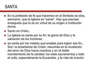 SANTA
 En la profesión de fe que hacemos en el Símbolo se dice,
asimismo, que la Iglesia es "santa". Hay que precisar
enseguida que lo es en virtud de su origen e institución
divina.
 Santo es Cristo,.
 La Iglesia es santa por su fin: la gloria de Dios y la
salvación de los hombres;
 es santa por los medios que emplea para lograr ese fin,.
Son: la enseñanza de Cristo, resumida en la revelación
del amor de Dios hacia nosotros y en el doble
mandamiento de la caridad; los siete sacramentos y todo
el culto, especialmente la Eucaristía, y la vida de oración.
 