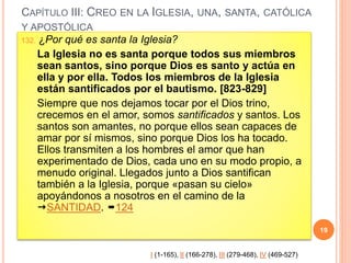 CAPÍTULO III: CREO EN LA IGLESIA, UNA, SANTA, CATÓLICA
Y APOSTÓLICA
132. ¿Por qué es santa la Iglesia?
La Iglesia no es santa porque todos sus miembros
sean santos, sino porque Dios es santo y actúa en
ella y por ella. Todos los miembros de la Iglesia
están santificados por el bautismo. [823-829]
Siempre que nos dejamos tocar por el Dios trino,
crecemos en el amor, somos santificados y santos. Los
santos son amantes, no porque ellos sean capaces de
amar por sí mismos, sino porque Dios los ha tocado.
Ellos transmiten a los hombres el amor que han
experimentado de Dios, cada uno en su modo propio, a
menudo original. Llegados junto a Dios santifican
también a la Iglesia, porque «pasan su cielo»
apoyándonos a nosotros en el camino de la
SANTIDAD. 124
19
I (1-165), II (166-278), III (279-468), IV (469-527)
 