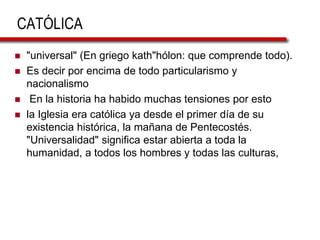 CATÓLICA
 "universal" (En griego kath"hólon: que comprende todo).
 Es decir por encima de todo particularismo y
nacionalismo
 En la historia ha habido muchas tensiones por esto
 la Iglesia era católica ya desde el primer día de su
existencia histórica, la mañana de Pentecostés.
"Universalidad" significa estar abierta a toda la
humanidad, a todos los hombres y todas las culturas,
 