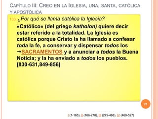CAPÍTULO III: CREO EN LA IGLESIA, UNA, SANTA, CATÓLICA
Y APOSTÓLICA
133. ¿Por qué se llama católica la Iglesia?
«Católico» (del griego katholon) quiere decir
estar referido a la totalidad. La Iglesia es
católica porque Cristo la ha llamado a confesar
toda la fe, a conservar y dispensar todos los
SACRAMENTOS y a anunciar a todos la Buena
Noticia; y la ha enviado a todos los pueblos.
[830-631,849-856]
21
I (1-165), II (166-278), III (279-468), IV (469-527)
 