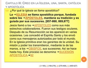 CAPÍTULO III: CREO EN LA IGLESIA, UNA, SANTA, CATÓLICA
Y APOSTÓLICA
137. ¿Por qué la Iglesia se llama apostólica?
La IGLESIA se llama apostólica porque, fundada
sobre los APÓSTOLES, mantiene su tradición y es
guiada por sus sucesores. [857-860, 869,877]
Jesús llamó a los APÓSTOLES como sus más
estrechos colaboradores. Fueron sus testigos oculares.
Después de su Resurrección se les apareció en varias
ocasiones. Les concedió el Espíritu Santo y los envió
como sus mensajeros autorizados por todo el mundo.
En la Iglesia primitiva eran los garantes de la unidad. Su
misión y poder los transmitieron, mediante la de las
manos, a los OBISPOS, sus sucesores. Así se hace
hasta hoy. Este proceso se denomina SUCESIÓN
APOSTÓLICA.92
23
I (1-165), II (166-278), III (279-468), IV (469-527)
 