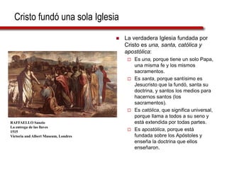 Cristo fundó una sola Iglesia
 La verdadera Iglesia fundada por
Cristo es una, santa, católica y
apostólica:
 Es una, porque tiene un solo Papa,
una misma fe y los mismos
sacramentos.
 Es santa, porque santísimo es
Jesucristo que la fundó, santa su
doctrina, y santos los medios para
hacernos santos (los
sacramentos).
 Es católica, que significa universal,
porque llama a todos a su seno y
está extendida por todas partes.
 Es apostólica, porque está
fundada sobre los Apóstoles y
enseña la doctrina que ellos
enseñaron.
RAFFAELLO Sanzio
La entrega de las llaves
1515
Victoria and Albert Museum, Londres
 
