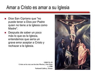 Amar a Cristo es amar a su Iglesia
 Dice San Cipriano que "no
puede tener a Dios por Padre
quien no tiene a la Iglesia como
Madre".
 Después de saber un poco
más lo que es la Iglesia,
entendemos que sería un
grave error aceptar a Cristo y
rechazar a la Iglesia.
GRECO, El
Cristo en la cruz con las dos Marías y San Juan
c. 1588
National Gallery, Atenas
 