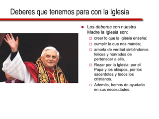 Deberes que tenemos para con la Iglesia
 Los deberes con nuestra
Madre la Iglesia son:
 creer lo que la Iglesia enseña;
 cumplir lo que nos manda;
 amarla de verdad sintiéndonos
felices y honrados de
pertenecer a ella.
 Rezar por la Iglesia: por el
Papa y los obispos, por los
sacerdotes y todos los
cristianos.
 Además, hemos de ayudarla
en sus necesidades.
 