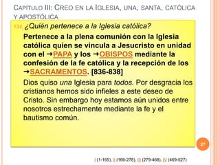CAPÍTULO III: CREO EN LA IGLESIA, UNA, SANTA, CATÓLICA
Y APOSTÓLICA
134. ¿Quién pertenece a la Iglesia católica?
Pertenece a la plena comunión con la Iglesia
católica quien se vincula a Jesucristo en unidad
con el PAPA y los OBISPOS mediante la
confesión de la fe católica y la recepción de los
SACRAMENTOS. [836-838]
Dios quiso una Iglesia para todos. Por desgracia los
cristianos hemos sido infieles a este deseo de
Cristo. Sin embargo hoy estamos aún unidos entre
nosotros estrechamente mediante la fe y el
bautismo común.
27
I (1-165), II (166-278), III (279-468), IV (469-527)
 