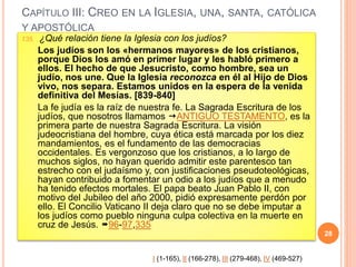 CAPÍTULO III: CREO EN LA IGLESIA, UNA, SANTA, CATÓLICA
Y APOSTÓLICA
135. ¿Qué relación tiene la Iglesia con los judíos?
Los judíos son los «hermanos mayores» de los cristianos,
porque Dios los amó en primer lugar y les habló primero a
ellos. El hecho de que Jesucristo, como hombre, sea un
judío, nos une. Que la Iglesia reconozca en él al Hijo de Dios
vivo, nos separa. Estamos unidos en la espera de la venida
definitiva del Mesías. [839-840]
La fe judía es la raíz de nuestra fe. La Sagrada Escritura de los
judíos, que nosotros llamamos ANTIGUO TESTAMENTO, es la
primera parte de nuestra Sagrada Escritura. La visión
judeocristiana del hombre, cuya ética está marcada por los diez
mandamientos, es el fundamento de las democracias
occidentales. Es vergonzoso que los cristianos, a lo largo de
muchos siglos, no hayan querido admitir este parentesco tan
estrecho con el judaísmo y, con justificaciones pseudoteológicas,
hayan contribuido a fomentar un odio a los judíos que a menudo
ha tenido efectos mortales. El papa beato Juan Pablo II, con
motivo del Jubileo del año 2000, pidió expresamente perdón por
ello. El Concilio Vaticano II deja claro que no se debe imputar a
los judíos como pueblo ninguna culpa colectiva en la muerte en
cruz de Jesús. 96-97,335
28
I (1-165), II (166-278), III (279-468), IV (469-527)
 
