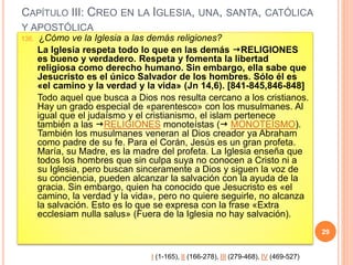 CAPÍTULO III: CREO EN LA IGLESIA, UNA, SANTA, CATÓLICA
Y APOSTÓLICA
136. ¿Cómo ve la Iglesia a las demás religiones?
La Iglesia respeta todo lo que en las demás RELIGIONES
es bueno y verdadero. Respeta y fomenta la libertad
religiosa como derecho humano. Sin embargo, ella sabe que
Jesucristo es el único Salvador de los hombres. Sólo él es
«el camino y la verdad y la vida» (Jn 14,6). [841-845,846-848]
Todo aquel que busca a Dios nos resulta cercano a los cristianos.
Hay un grado especial de «parentesco» con los musulmanes. Al
igual que el judaísmo y el cristianismo, el islam pertenece
también a las RELIGIONES monoteístas ( MONOTEÍSMO).
También los musulmanes veneran al Dios creador ya Abraham
como padre de su fe. Para el Corán, Jesús es un gran profeta.
María, su Madre, es la madre del profeta. La Iglesia enseña que
todos los hombres que sin culpa suya no conocen a Cristo ni a
su Iglesia, pero buscan sinceramente a Dios y siguen la voz de
su conciencia, pueden alcanzar la salvación con la ayuda de la
gracia. Sin embargo, quien ha conocido que Jesucristo es «el
camino, la verdad y la vida», pero no quiere seguirle, no alcanza
la salvación. Esto es lo que se expresa con la frase «Extra
ecclesiam nulla salus» (Fuera de la Iglesia no hay salvación).
29
I (1-165), II (166-278), III (279-468), IV (469-527)
 