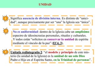 UNIDAD
Significa ausencia de división interna. Es distinto de “unici-
dad”, aunque precisamente por ser “una” la Iglesia sea “única”.
1
2 No es uniformidad: dentro de la Iglesia cabe un amplísimo
espectro de idiosincrasias personales, rituales y culturales.
Y todos están “solícitos en conservar la unidad de espíritu
mediante el vínculo de la paz” (Ef 4, 3).
3 Unitatis redintegratio 2: “el modelo y principio de este mis-
terio (la unidad de la Iglesia) es la unidad de un solo Dios
Padre e Hijo en el Espíritu Santo, en la Trinidad de personas”.
 