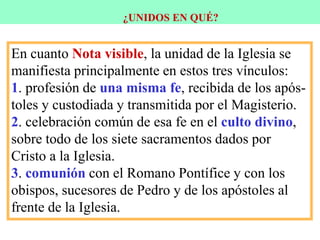 ¿UNIDOS EN QUÉ?
En cuanto Nota visible, la unidad de la Iglesia se
manifiesta principalmente en estos tres vínculos:
1. profesión de una misma fe, recibida de los após-
toles y custodiada y transmitida por el Magisterio.
2. celebración común de esa fe en el culto divino,
sobre todo de los siete sacramentos dados por
Cristo a la Iglesia.
3. comunión con el Romano Pontífice y con los
obispos, sucesores de Pedro y de los apóstoles al
frente de la Iglesia.
 
