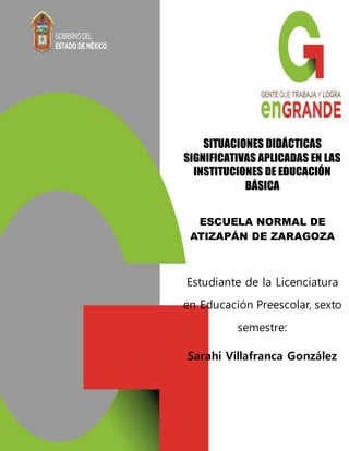 SITUACIONES DIDÁCTICAS
SIGNIFICATIVAS APLICADAS EN LAS
INSTITUCIONES DE EDUCACIÓN
BÁSICA
ESCUELA NORMAL DE
ATIZAPÁN DE ZARAGOZA
Estudiante de la Licenciatura
en Educación Preescolar, sexto
semestre:
Sarahi Villafranca González
Junio, 2014
 