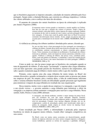 2
que os brasileiros pagassem os impostos atrasados, calculados de maneira arbitrária pelo fisco
português. Surgiu então a chamada Derrama, que consistia na cobrança impiedosa e violenta
dos valores arbitrados, com o confisco dos bens dos devedores.
O aumento do consumo dos metais brasileiros na época da colonização é explicado
por Amed e Negreiros (2000):
O transtorno maior ocorreu quando se introduziu a moeda metálica na Colônia.
Este fato fez com que a situação dos colonos só piorasse. Tendo a lógica do
sistema colonial, como pilar básico, retirar riquezas do espaço explorado, também
no momento de dar valor às moedas de ouro e prata o governo português buscava
tirar vantagens. A forma mais usual de ganhar ainda mais no Brasil foi praticar
constantes desvalorizações dessas moedas. Assim, sempre era preciso mais ouro
ou prata para a manutenção de um mesmo valor. (AMED; NEGREIROS, 2000, p.
54)
A violência na cobrança dos tributos também é abordada pelos autores, dizendo que:
Se, por um lado, havia a forte preocupação do fisco português em sistematizar a
cobrança de tributos, fazendo dessa tarefa uma forma de arrecadar mais e melhor,
os contribuintes sentiram concretamente os abusos cometidos pelos agentes
fiscais. Vários momentos da atividade de recolhimento e fiscalização dos tributos
tornavam-se arbitrários, muito em função da extrema autonomia conferida a esses
agentes. Violência e cobrança de tributos, não poucas vezes, caminham juntas.
Sofria, como não poderia ser diferente, o contribuinte, à mercê da vontade pessoal
e econômica dos fiscais e dos outros funcionários do erário português. (AMED e
NEGREIROS, 2000, p. 52)
Como se pode ver, não faz pouco tempo que os brasileiros são castigados quando se
trata de pagamento de tributos. É uma nação “acostumada” a suportar altas cargas tributárias,
com um fator agravante: uma grande parcela dos brasileiros, inclusive dos empresários, não
sabe o quanto exatamente paga de tributos e muito menos sobre o que eles incidem.
Portanto, como suporta uma alta carga tributária há muito tempo, no Brasil são
comuns discussões e grandes reclamações a respeito desse assunto entre as pessoas que atuam
nas empresas do país. No entanto, para a maioria delas, a falta de conhecimento suficiente
sobre o sistema tributário brasileiro resulta em dificuldades quando procuram agir legalmente
para minimizar o impacto da carga tributária no resultado das suas organizações.
Dessa maneira, muitas vezes a opção dessas empresas é a sonegação, o que dá origem
a um círculo vicioso – o governo aumenta a carga tributária para minimizar o efeito da
sonegação e as empresas tentam aumentar a sonegação para suavizar a carga tributária. Nesse
sentido, Gallo, Pereira e Lima (2006) afirmam:
A sonegação, sem dúvida nenhuma, constitui o maior inimigo da justiça fiscal,
pois sua existência faz com que sejam utilizadas alíquotas nominais
excessivamente altas nos tributos para compensar perdas e garantir determinado
nível de arrecadação. Contudo, essas mesmas alíquotas elevadas, em vez de
compensarem a perda de arrecadação, podem estar incentivando ainda mais a
prática da sonegação, dando origem ao círculo vicioso da injustiça fiscal.
(GALLO; PEREIRA; LIMA, 2006, p.07)
Como ressaltado por Nasser (2007), a informalidade é praticada pelas empresas
brasileiras no intuito de pagarem menos tributos, visando obter vantagens competitivas em
seus custos:
No Brasil, como em muitas outras economias em desenvolvimento, grande
número de empresas informais em vários setores sonegam impostos e obrigações
sociais trabalhistas, ignoram as normas de segurança e qualidade, infringem
 