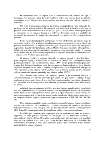 6
O contribuinte ainda se depara com a cumulatividade dos tributos, ou seja, a
incidência “em cascata”, além da multi-incidência sobre uma mesma base de cálculo,
somando-se a isso inúmeras incertezas surgidas nos vários elos das cadeias produtiva e
comercial.
Um ponto a ser destacado, uma vez que onera a cadeia produtiva e a de circulação dos
produtos, são os tributos indiretos. Eles possuem dois critérios de tributação conhecidos: o
primeiro deles é a chamada tributação por fora, na qual o valor do tributo não integra o preço
da mercadoria ou do serviço: destaca-se o valor no documento fiscal e o vendedor da
mercadoria ou prestador de serviço fica responsável por receber o valor e repassá-lo ao
governo.
Como explica Harada (2007), na tributação por fora o tributo não faz parte do preço da
mercadoria ou do serviço, sendo apresentado em separado, o que caracteriza que o tributo não
pertence ao comerciante ou ao prestador de serviços, os quais ficam apenas na condição de
depositários daquele valor pertencente ao fisco. O autor frisa que esse critério é transparente e
inibidor de sonegação, pois fica explicitado que comete crime quem não recolher o valor do
qual é depositário. No Brasil, o único imposto que se enquadra nesse tipo de tributação é o IPI
– Imposto sobre Produtos Industrializados.
O segundo critério é a chamada tributação por dentro, na qual o valor do tributo é
parte integrante do preço da mercadoria ou prestação de serviço. Este critério possui alguns
pontos questionáveis e até mesmo injustos. Harada (2007) mostra que na tributação por dentro
o valor do tributo está inserido no preço da mercadoria ou da prestação de serviços. Ressalta
ainda que o imposto incide sobre si próprio, exemplificando com a alíquota do ICMS que, de
18% equivalerá a uma alíquota real de 21,38%, e que a alíquota nominal de 25% incidente
sobre a energia elétrica corresponderá a uma alíquota real de 33,35%.
Nos tribunais esta questão foi levantada, porém a jurisprudência ratificou a
constitucionalidade do imposto calculado por dentro. O que chama a atenção é que,
excluindo-se os casos das faturas de energia elétrica e comunicações, este critério não permite
ao consumidor visualizar o preço da mercadoria ou prestação de serviços antes da incidência
do tributo.
A falta de transparência neste critério é algo que chama a atenção, pois o contribuinte
não tem a possibilidade de identificar o quanto está pagando pelo produto e o quanto está
sendo destinado aos cofres públicos. Outro ponto é a representatividade destes tributos nos
preços dos produtos e da prestação de serviços, pois, quando mal administrados, tiram a força
de competitividade da empresa, já que neste grupo encontram-se o ICMS, ISS, PIS, COFINS,
etc.
Com tanta complexidade, muitos contribuintes, sejam eles pessoas físicas ou jurídicas,
acabam não analisando ou considerando o conjunto completo das normas e do sistema
tributário brasileiro, e, com isso, por conta do desconhecimento, oneram-se tributariamente
além do devido, independentemente de situações de multas e juros como penalidade.
É sabido que a concorrência empresarial tem se ampliado em todos os setores e
segmentos; o fator que está definindo os vencedores são os diferenciais colocados à
disposição dos clientes. Esses diferenciais passam pelo preço mais acessível, pela qualidade
superior dos produtos e serviços e por outras variáveis originadas da criatividade dos
competidores. No entanto, o preço ainda tem sido o grande vilão - aquele que pratica o menor
preço ainda tem grande vantagem.
 