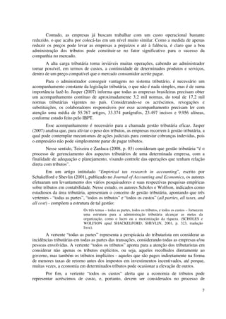 7
Contudo, as empresas já buscam trabalhar com um custo operacional bastante
reduzido, o que acaba por colocá-las em um nível muito similar. Como a medida de apenas
reduzir os preços pode levar as empresas a prejuízos e até à falência, é claro que a boa
administração dos tributos pode constituir-se no fator significativo para o sucesso da
companhia no mercado.
A alta carga tributária torna inviáveis muitas operações, cabendo ao administrador
tornar possível, em termos de custos, a continuidade de determinados produtos e serviços,
dentro de um preço compatível que o mercado consumidor aceite pagar.
Para o administrador conseguir vantagens no sistema tributário, é necessário um
acompanhamento constante da legislação tributária, o que não é nada simples, mas é de suma
importância fazê-lo. Jasper (2007) informa que todas as empresas brasileiras precisam obter
um acompanhamento contínuo de aproximadamente 3,2 mil normas, do total de 17,2 mil
normas tributárias vigentes no país. Considerando-se os acréscimos, revogações e
substituições, os colaboradores responsáveis por esse acompanhamento precisam ler com
atenção uma média de 55.767 artigos, 33.374 parágrafos, 23.497 incisos e 9.956 alíneas,
conforme estudo feito pelo IBPT.
Esse acompanhamento é necessário para a chamada gestão tributária eficaz. Jasper
(2007) analisa que, para aliviar o peso dos tributos, as empresas recorrem à gestão tributária, a
qual pode contemplar mecanismos de ações judiciais para contestar cobranças indevidas, pois
o empresário não pode simplesmente parar de pagar tributos.
Nesse sentido, Teixeira e Zanluca (2008, p. 03) consideram que gestão tributária “é o
processo de gerenciamento dos aspectos tributários de uma determinada empresa, com a
finalidade de adequação e planejamento, visando controle das operações que tenham relação
direta com tributos”.
Em um artigo intitulado “Empirical tax research in accounting”, escrito por
Schakelford e Shevlin (2001), publicado no Journal of Accounting and Economics, os autores
efetuaram um levantamento dos vários pesquisadores e suas respectivas pesquisas empíricas
sobre tributos em contabilidade. Nesse estudo, os autores Scholes e Wolfson, indicados como
estudiosos da área tributária, apresentam o conceito de gestão tributária, apontando que três
vertentes - “todas as partes”, “todos os tributos” e “todos os custos” (all parties, all taxes, and
all cost) - compõem a estrutura de tal gestão:
Os três temas – todas as partes, todos os tributos, e todos os custos – fornecem
uma estrutura para a administração tributária alcançar as metas da
organização, como o lucro ou a maximização da riqueza. (SCHOLES e
WOLFSON apud SHACKELFORD; SHEVLIN, 2001, p. 323, tradução
livre).
A vertente “todas as partes” representa a perspicácia do tributarista em considerar as
incidências tributárias em todas as partes das transações, considerando todas as empresas e/ou
pessoas envolvidas. A vertente “todos os tributos” aponta para a atenção dos tributaristas em
considerar não apenas os tributos explícitos, ou seja, aqueles recolhidos diretamente ao
governo, mas também os tributos implícitos - aqueles que são pagos indiretamente na forma
de menores taxas de retorno antes dos impostos em investimentos incentivados, até porque,
muitas vezes, a economia em determinados tributos pode ocasionar a elevação de outros.
Por fim, a vertente “todos os custos” alerta que a economia de tributos pode
representar acréscimos de custo, e, portanto, devem ser considerados no processo de
 