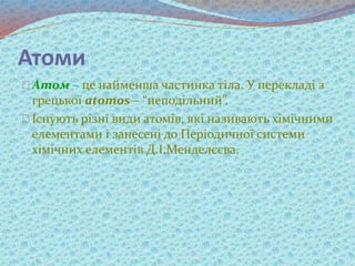 Атоми
Атом – це найменша частинка тіла. У перекладі з
грецької atomos – “неподільний”.
Існують різні види атомів, які називають хімічними
елементами і занесені до Періодичної системи
хімічних елементів Д.І.Менделєєва.
 