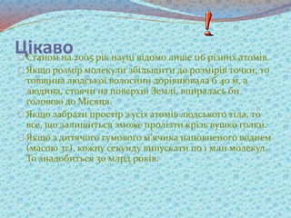 ЦікавоСтаном на 2005 рік науці відомо лише 116 різних атомів.
Якщо розмір молекули збільшити до розмірів точки, то
товщина людської волосини дорівнювала б 40 м, а
людина, стоячи на поверхні Землі, впиралась би
головою до Місяця.
Якщо забрати простір з усіх атомів людського тіла, то
все, що залишиться зможе пролізти крізь вушко голки.
Якщо з дитячого гумового м’ячика наповненого воднем
(масою 3г), кожну секунду випускати по 1 млн молекул.
То знадобиться 30 млрд років.
 