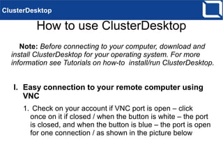 How to use ClusterDesktop
Note: Before connecting to your computer, download and
install ClusterDesktop for your operating system. For more
information see Tutorials on how-to install/run ClusterDesktop.
I. Easy connection to your remote computer using
VNC
1. Check on your account if VNC port is open – click
once on it if closed / when the button is white – the port
is closed, and when the button is blue – the port is open
for one connection / as shown in the picture below
ClusterDesktop
 