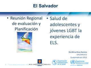 Título de la presentación| 20131 |
El Salvador
• Reunión Regional
de evaluación y
Planificación
• Salud de
adolescentes y
jóvenes LGBT la
experiencia de
ELS.
Dra Mirna Pérez Ramírez
OPS/OMS/ELS
Guatemala oct 2013
 
